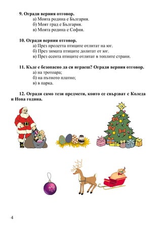 4
9. Огради верния отговор.
а) Моята родина е България.
б) Моят град е България.
в) Моята родина е София.
10. Огради верния отговор.
а) През пролетта птиците отлитат на юг.
б) През зимата птиците долитат от юг.
в) През есента птиците отлитат в топлите страни.
11. Къде е безопасно да си играеш? Огради верния отговор.
а) на тротоара;
б) на пътното платно;
в) в парка.
12. Огради само тези предмети, които се свързват с Коледа
и Нова година.
 
