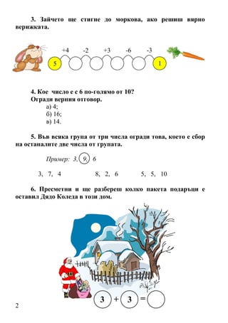 2
3. Зайчето ще стигне до моркова, ако решиш вярно
верижката.
5
4. Кое число е с 6 по-голямо от 10?
Огради верния отговор.
а) 4;
б) 16;
в) 14.
5. Във всяка група от три числа огради това, което е сбор
на останалите две числа от групата.
Пример: 3, 9, 6
3, 7, 4 8, 2, 6 5, 5, 10
6. Пресметни и ще разбереш колко пакета подаръци е
оставил Дядо Коледа в този дом.
 