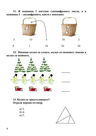4
11. В кошница 1 постави едноцифрените числа, а в
кошница 2 - двуцифрените, както е показано:
3 13 5 18 2
9 1 14 16 10
12. Напиши колко са елхите, колко са снежните човеци и
колко са шейните.
______
______
______
13. Колко са триъгълниците?
Огради верния отговор.
а) 3;
б) 4;
в) 5 .
 