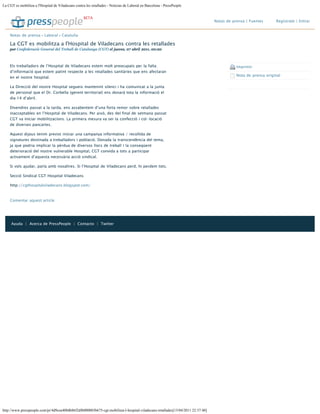 La CGT es mobilitza a l'Hospital de Viladecans contra les retallades - Noticias de Laboral en Barcelona - PressPeople
http://www.presspeople.com/pr/4d9cea400db86f2dfb000003b675-cgt-mobilitza-l-hospital-viladecans-retallades[13/04/2011 22:37:40]
Notas de prensa | Fuentes  Regístrate | Entrar
Els treballadors de l’Hospital de Viladecans estem molt preocupats per la falta
d’informació que estem patint respecte a les retallades sanitàries que ens afectaran
en el nostre hospital.
La Direcció del nostre Hospital segueix mantenint silenci i ha comunicat a la junta
de personal que el Dr. Corbella (gerent territorial) ens donarà tota la informació el
dia 14 d’abril.
Divendres passat a la tarda, ens assabentem d’una forta remor sobre retallades
inacceptables en l’Hospital de Viladecans. Per això, des del final de setmana passat
CGT va iniciar mobilitzacions. La primera mesura va ser la confecció i col·locació
de diverses pancartes.
Aquest dijous tenim previst iniciar una campanya informativa / recollida de
signatures destinada a treballadors i població. Donada la transcendència del tema,
ja que podria implicar la pèrdua de diversos llocs de treball i la conseqüent
deterioració del nostre vulnerable Hospital, CGT convida a tots a participar
activament d’aquesta necessària acció sindical.
Si vols ajudar, parla amb nosaltres. Si l’Hospital de Viladecans perd, hi perdem tots.
Secció Sindical CGT Hospital Viladecans
http://cgthospitalviladecans.blogspot.com/
Comentar aquest article
Imprimir
Nota de prensa original
BETA
Notas de prensa › Laboral › Cataluña
La CGT es mobilitza a l'Hospital de Viladecans contra les retallades
por Confederació General del Treball de Catalunya (CGT) el jueves, 07 abril 2011, 00:20
Ayuda | Acerca de PressPeople | Contacto | Twitter
Suscríbete a este gabinete
 