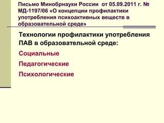 Письмо Минобрнауки России от 05.09.2011 г. №
МД-1197/06 «О концепции профилактики
употребления психоактивных веществ в
образовательной среде»
Технологии профилактики употребления
ПАВ в образовательной среде:
Социальные
Педагогические
Психологические
 