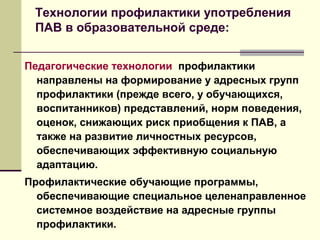 Технологии профилактики употребления
ПАВ в образовательной среде:
Педагогические технологии профилактики
направлены на формирование у адресных групп
профилактики (прежде всего, у обучающихся,
воспитанников) представлений, норм поведения,
оценок, снижающих риск приобщения к ПАВ, а
также на развитие личностных ресурсов,
обеспечивающих эффективную социальную
адаптацию.
Профилактические обучающие программы,
обеспечивающие специальное целенаправленное
системное воздействие на адресные группы
профилактики.
 