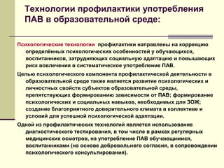 Технологии профилактики употребления
ПАВ в образовательной среде:
Психологические технологии профилактики направлены на коррекцию
определённых психологических особенностей у обучающихся,
воспитанников, затрудняющих социальную адаптацию и повышающих
риск вовлечения в систематическое употребление ПАВ.
Целью психологического компонента профилактической деятельности в
образовательной среде также является развитие психологических и
личностных свойств субъектов образовательной среды,
препятствующих формированию зависимости от ПАВ; формирование
психологических и социальных навыков, необходимых для ЗОЖ;
создание благоприятного доверительного климата в коллективе и
условий для успешной психологической адаптации.
Одной из профилактических технологий является использование
диагностического тестирования, в том числе в рамках регулярных
медицинских осмотров, на употребление ПАВ обучающимися,
воспитанниками (на основе добровольного согласия, в сопровождении
психологического консультирования).
 