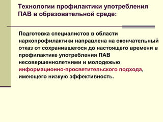 Технологии профилактики употребления
ПАВ в образовательной среде:
Подготовка специалистов в области
наркопрофилактики направлена на окончательный
отказ от сохранившегося до настоящего времени в
профилактике употребления ПАВ
несовершеннолетними и молодежью
информационно-просветительского подхода,
имеющего низкую эффективность.
 