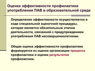 Оценка эффективности профилактики
употребления ПАВ в образовательной среде
Определение эффективности осуществляется в
ходе специальной оценочной процедуры,
которая является обязательным этапом
деятельности, связанной с предупреждением
употребления ПАВ несовершеннолетними.
Общая оценка эффективности профилактики
формируется из оценки организации процесса
профилактики и оценки результатов
профилактики.
 