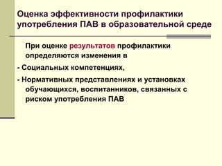 Оценка эффективности профилактики
употребления ПАВ в образовательной среде
При оценке результатов профилактики
определяются изменения в
- Социальных компетенциях,
- Нормативных представлениях и установках
обучающихся, воспитанников, связанных с
риском употребления ПАВ
 