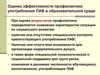 Оценка эффективности профилактики
употребления ПАВ в образовательной среде
При оценке результатов профилактики
определяются изменения характеристик ситуации
их социального развития:
– наличие или отсутствие специального контроля,
препятствующего употреблению ПАВ;
– Наличие или отсутствие возможности для
организации содержательного досуга,
– а также форм специальной психологической и
социальной поддержки для групп риска;
– изменения в динамике численности обучающихся,
воспитанников, употребляющих ПАВ.
 