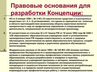 Правовые основания для
разработки Концепции:
1. ФЗ от 8 января 1998 г. № 3-ФЗ «О наркотических средствах и психотропных
веществах» (ст. 4, п. 2) устанавливает, что одним из принципов гос. политики
в области противодействия незаконному обороту наркотиков является
приоритетность мер по профилактике наркомании и стимулирование
деятельности, направленной на антинаркотическую пропаганду.
2. В соответствии со статьями 32 и 51 Закона РФ от 10 июля 1992 года № 3266-1
«Об образовании» образовательное учреждение несёт в установленном
законодательством РФ порядке ответственность за жизнь и здоровье
обучающихся, воспитанников во время образовательного процесса, создаёт
условия, гарантирующие охрану и укрепление здоровья обучающихся,
воспитанников.
3. Федеральным законом от 24 июня 1999 г. № 120-ФЗ «Об основах системы
профилактики безнадзорности и правонарушений несовершеннолетних» к
органам и учреждениям системы профилактики отнесены органы управления
образованием, которые разрабатывают и внедряют в практику
образовательных учреждений программы и методики, направленные на
формирование законопослушного поведения несовершеннолетних,
находящихся в социально опасном положении (в том числе употребляющих
наркотики), и в пределах своей компетентности осуществляющих
индивидуальную профилактическую работу с такими несовершеннолетними.
 