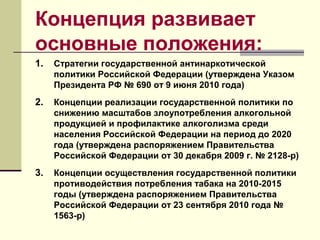 Концепция развивает
основные положения:
1. Стратегии государственной антинаркотической
политики Российской Федерации (утверждена Указом
Президента РФ № 690 от 9 июня 2010 года)
2. Концепции реализации государственной политики по
снижению масштабов злоупотребления алкогольной
продукцией и профилактике алкоголизма среди
населения Российской Федерации на период до 2020
года (утверждена распоряжением Правительства
Российской Федерации от 30 декабря 2009 г. № 2128-р)
3. Концепции осуществления государственной политики
противодействия потребления табака на 2010-2015
годы (утверждена распоряжением Правительства
Российской Федерации от 23 сентября 2010 года №
1563-р)
 