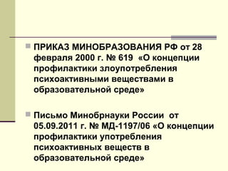  ПРИКАЗ МИНОБРАЗОВАНИЯ РФ от 28
февраля 2000 г. № 619 «О концепции
профилактики злоупотребления
психоактивными веществами в
образовательной среде»
 Письмо Минобрнауки России от
05.09.2011 г. № МД-1197/06 «О концепции
профилактики употребления
психоактивных веществ в
образовательной среде»
 