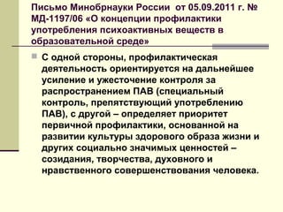 Письмо Минобрнауки России от 05.09.2011 г. №
МД-1197/06 «О концепции профилактики
употребления психоактивных веществ в
образовательной среде»
 С одной стороны, профилактическая
деятельность ориентируется на дальнейшее
усиление и ужесточение контроля за
распространением ПАВ (специальный
контроль, препятствующий употреблению
ПАВ), с другой – определяет приоритет
первичной профилактики, основанной на
развитии культуры здорового образа жизни и
других социально значимых ценностей –
созидания, творчества, духовного и
нравственного совершенствования человека.
 