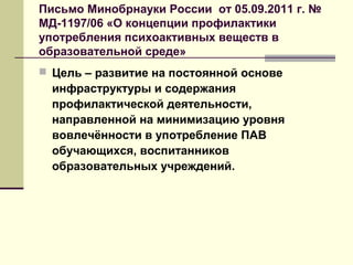 Письмо Минобрнауки России от 05.09.2011 г. №
МД-1197/06 «О концепции профилактики
употребления психоактивных веществ в
образовательной среде»
 Цель – развитие на постоянной основе
инфраструктуры и содержания
профилактической деятельности,
направленной на минимизацию уровня
вовлечённости в употребление ПАВ
обучающихся, воспитанников
образовательных учреждений.
 