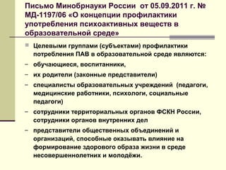 Письмо Минобрнауки России от 05.09.2011 г. №
МД-1197/06 «О концепции профилактики
употребления психоактивных веществ в
образовательной среде»
 Целевыми группами (субъектами) профилактики
потребления ПАВ в образовательной среде являются:
– обучающиеся, воспитанники,
– их родители (законные представители)
– специалисты образовательных учреждений (педагоги,
медицинские работники, психологи, социальные
педагоги)
– сотрудники территориальных органов ФСКН России,
сотрудники органов внутренних дел
– представители общественных объединений и
организаций, способные оказывать влияние на
формирование здорового образа жизни в среде
несовершеннолетних и молодёжи.
 