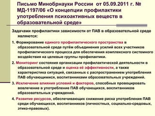 Письмо Минобрнауки России от 05.09.2011 г. №
МД-1197/06 «О концепции профилактики
употребления психоактивных веществ в
образовательной среде»
Задачами профилактики зависимости от ПАВ в образовательной среде
являются:
1. Формирование единого профилактического пространства в
образовательной среде путём объединения усилий всех участников
профилактического процесса для обеспечения комплексного системного
воздействия на целевые группы профилактики.
2. Мониторинг состояния организации профилактической деятельности в
образовательной среде и оценка её эффективности, а также
характеристика ситуаций, связанных с распространением употребления
ПАВ обучающимися, воспитанниками образовательных учреждений.
3. Исключение влияния условий и факторов, способных провоцировать
вовлечение в употребление ПАВ обучающихся, воспитанников
образовательных учреждений.
4. Развитие ресурсов, обеспечивающих снижение риска употребления ПАВ
среди обучающихся, воспитанников (личностных, социально-средовых,
этико-правовых).
 