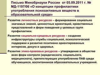Письмо Минобрнауки России от 05.09.2011 г. №
МД-1197/06 «О концепции профилактики
употребления психоактивных веществ в
образовательной среде»
Развитие личностных ресурсов – формирование социально
значимых знаний, ценностных ориентаций, нравственных
представлений и форм поведения у целевых групп
профилактики.
Развитие социально-средовых ресурсов – создание
инфраструктуры службы социальной, психологической
поддержки и развития позитивно ориентированных
интересов, досуга и здоровья.
Развитие этико-правовых ресурсов – утверждение в обществе
всех форм контроля (юридического, социального,
медицинского), препятствующих употреблению ПАВ среди
обучающихся, воспитанников образовательных учреждений.
 