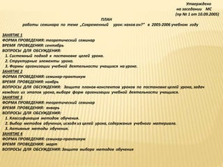Утверждено
на заседании МС
(пр № 1 от 10.09.2005)
ПЛАН
работы семинара по теме „Современный урок: каков он?” в 2005-2006 учебном году
ЗАНЯТИЕ 1
ФОРМА ПРОВЕДЕНИЯ: теоретический семинар
ВРЕМЯ ПРОВЕДЕНИЯ: сентябрь
ВОПРОСЫ ДЛЯ ОБСУЖДЕНИЯ:
1. Системный подход к постановке целей урока.
2. Структурные элементы урока.
3. Формы организации учебной деятельности учащихся на уроке.
ЗАНЯТИЕ 2
ФОРМА ПРОВЕДЕНИЯ: семинар-практикум
ВРЕМЯ ПРОВЕДЕНИЯ: ноябрь
ВОПРОСЫ ДЛЯ ОБСУЖДЕНИЯ: Защита планов-конспектов уроков по постановке целей урока, задач
каждого из этапов урока, выборе форм организации учебной деятельности учащихся.
ЗАНЯТИЕ 3
ФОРМА ПРОВЕДЕНИЯ: теоретический семинар
ВРЕМЯ ПРОВЕДЕНИЯ: январь
ВОПРОСЫ ДЛЯ ОБСУЖДЕНИЯ:
1. Классификация методов обучения.
2. Выбор методов обучения, исходя из целей урока, содержания учебного материала.
3. Активные методы обучения.
ЗАНЯТИЕ 4
ФОРМА ПРОВЕДЕНИЯ: семинар-практикум
ВРЕМЯ ПРОВЕДЕНИЯ: март
ВОПРОСЫ ДЛЯ ОБСУЖДЕНИЯ: Защита выбора методов обучения
 