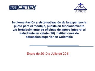 Implementación y sistematización de la experiencia
piloto para el montaje, puesta en funcionamiento
y/o fortalecimiento de oficinas de apoyo integral al
estudiante en veinte (20) instituciones de
educación superior en Colombia
Enero de 2010 a Julio de 2011
 