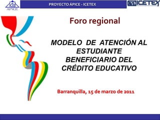 Foro regional
MODELO DE ATENCIÓN AL
ESTUDIANTE
BENEFICIARIO DEL
CRÉDITO EDUCATIVO
Barranquilla, 15 de marzo de 2011
PROYECTO ÁPICE - ICETEX
 