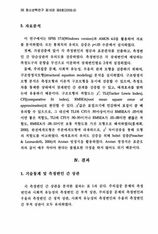 36 청소년학연구 저116권 제8호 (2009 ，9)
5. 자료분석
이 연구에서는 SPSS 17,O(Windows version)파 AM∞ 4，0을 활용하여 자료
를 분석하였다， 모든 통계치의 유의도 검증은 p<,05 수준에서 실시하였다‘
첫째， 가설검중에 앞서 각 측정변인의 명균파 표준면차를 산출하고， 측정변
인 간 단순상판의 유의도를 검증하였다 측정변인은 각 장채변인에 해당하는
측정도구의 문항을 무선으로 이분하여 잠재변인별로 2개씩 설정하였다‘
둘째， 주의집중 문제t 사회적 유농성t 우웅의 관계 모형을 검증하기 위하여，
구조방정식모형 (structural 액uation modeling) 분석올 실시하였다. 구조방갱식
모형 분석은 측정모형과 이론척 구조모형올 동시에 검중할 수 있으며， 측정오
차를 통제한 상태에서 잠재변인 간 관계를 검중할 수 있고， 얘개효과를 밝히
는데 유용하기 때문이다 구조모형의 적합도는 ;(, TLlπucker Lewis lndex),
CFI(colJ뼈rative fit index), RMSEA(r∞ mean square error of
approximation)로 판단할 수 있다 ;(값은 표집크기에 민감하여 표집이 클 때
유의힐 수 있으므로， 그 대신에 TLI와 CFl가 ，95이상이거나 RMSEA가 05이하
이면 좋옹 적합도， TLI와 CFI가 90-，95이거나 RMSEA가 05-，08 01 연 괜찮은 적
함도， RMSEA가 08-.1 0이연 보통 적합도를 가진 모형으로 해석하였다(홍세회/
2000) 완전매개모형은 부분매개모형에 내재하므로， 서 차이검증올 통해 모형
의 적합도를 비교하였다 매개효과의 유의도 검중올 위해 Sobel 검증(preacher
& Leonardelü, 2006)의 Aroian 방정식 올 활용하였다 Aroian 방정식은 표준오
차의 곱이 매우 작아야 한다는 불필요한 가정 을 하지 않아도 되기 때문이다
N. 컬과
1. 기술통계 및 측정변인 간 상판
각 측정변인 간 상판을 분석한 결파는 표 1과 같다， 주의집중 문제의 측갱
변인과 사회척 유능성의 측정변인 간 부척 상관， 주의집중 문제의 측정변인과
우울의 측정변인 간 정척 상판， 사회척 유능성의 측정변인과 우울의 측정변인
간 부척 상판이 모두 유의하였다
 