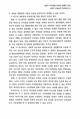 아동의 주의집중 문제와 우울의 관계
사회적 유능성의 매개용과 41
는 개입올 병행하연 이들의 우울을 효파적으로 예방할 수 있올 것이다
이 연구의 제한정파 후속연구를 위한 제안은 다음과 같다
첫째， 이 연구에서는 ADHD나 우율성 장애의 진단을 받지 않은 일반 아동
안올 대상으로 주의집중 문제와 우울을 차원적 방식으로 명가하였다. 따라서
연구의 결과를 다른 발달단계에 있는 아동 또는 ADHD나 우율성 장애의 진단
올 받은 아동에게 일반화할 수 없다 또한 주의집중 문체와 파영행통올 동시
에 보이는 아동은 공폰병리 없이 주의집중 문제만을 보이는 아동에 비해 대인
판계가 더 나쁘고 전반적인 사회 능력도 더 낮으므로(문경주， 오경자t 하은혜，
박중규， 1999), 연구대상에서 주의집중 문제 와 파잉행동이 공존하는 정도를 따
악할 필요가 있다 만일 공존병리가 없는 아동이 연구대상이었다면 공존병리
를 가진 아동에게 연구결과를 일반화하기에는 무리가 따른다
툴째， 이 연구에서는 사회적 유능성의 애개효과만올 검증했기 에 우울에 미
치는 다수 유능성 영역의 누적적 효과를 검증할 수 없었다. Seroczynski, Cole
과 Maxwell(199끼에 의하연， 유능성을 인정받는 영억의 수가 많을수록 아동의
우울 수준이 낮고 유능하지 못하다고 멍가받는 영역의 수가 많올수록 우올 수
준이 높다. 그런 데 특정 영역에서의 유능성 결핍을 다른 영역에서의 유능성이
보상하기도 하며 특정 영역에서의 유능성을 다른 영역에서의 유능성 결핍 이
상쇄하기도 하므로 여러 유능성 영역의 관계를 고려할 필요가 있다 특히 사
회직 유능성과 학엽적 유능성은 상보관계를 이루므로(Welsh， Park, Wid.man,
& 0 ’Nei!, 2001), 주의집중 문제와 우울의 관계에서 사회적 유능성과 학엽적
유능성의 이중매개효과를 검증하는 것도 의미 있을 것이다
셋째， 이 연구에서는 주의집중 문제의 자료를 부모명정의 방법으로 수집하
였다 그러나 교사는 구조화된 교육 환경 속에서 비슷한 발달 수준에 있는 여
러 아동을 비교하여 아동의 주의집중력을 객관적으로 평가할 수 있는 위치에
있다 후속연구에서는 교사명정에 의혜 수집된 자료로 보완할 필요가 있다
마지막으로， 이 연구는 주의집중 문제와 사회적 유능성을 동일한 시기에 측
정하였기에 이 두 변인의 선후관계 또는 인과관계를 직접 검중할 수 없었다
적어도 3차시기에 걸쳐 자료를 수집하면， 주의집중 문제가 사회적 유능성의
결핍을 호 래하며， 저조한 사회적 유능성이 우울 증상을 중가시키는 인과판계
또는 신후관계를 좀 더 분명하게 밝힐 수 있올 것 이다
 
