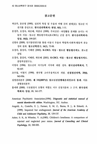 42 용소년학연구 쩌1 16권 지18호 (2009.9)
참고문헌
꽉금주， 문은영 (1995). 심리적 특정 및 우울과 비행 간의 판계( I1 ): 청소년 이
전기를 중심으로. 한국성려학회져: 발달， 8(1), 1-11
문경주， 오 경자， 하은혜， 박중규 (1999)‘ 주의산만 · 과잉활동 운제를 보이는 아
동의 아동 · 갱소년 행동평가척도(K-CBCL) 군징 분석 한국심리학회져:
입상， 18(2), 199-207
신현숙 (2009). 단기종단연구를 통한 아동기 우울과 학업걱-사회척-앵동척 유농
성의 판계 청소년학연구， 16(3), 73-98
오경자， 홍강의， 이혜련 (2003). K-CBCL 아동 • 청소년 행동명가척도 휴노건
설팅
오경자， 흉강의， 이혜련， 하은혜 (2001). KζBCL 아동 • 청소년 행동영가척도.
중앙걱성연구소
이명숙 (1994) 청소년의 자기능력 지각에 대한 성차， 한국심리학회지， 7,
92-107
조수철， 이영식 (199이 한국형 소아우울척도의 개발- 션정정신의학， 29(4),
943-956.
질병관리본부 (2008) 제 3차(2007년) 청소년건강행태온라인조사 통계‘ 서울:
질병관리본부
흥세회 (2αJO)‘ 구조방정식 모형의 척합도 지수 선갱기준과 그 근거 한국성리
학회져: 영장， 19, 161-177
Arnerican Psychiatric Association.(1994)‘ D뺑nostic and st.짜S뼈1 Inanl찌 <!
InenW disorders-4tJl editÚJrl. Washington, DC: Aulhor
Angold, A., Costello, E. L Farmer, E, M, Z., Bums, B. J., & Erkanli, A.
(1맺). lmpaired but undiagnosed. Jorlm띠 @ 야e American Academy <!
Child and Ad，이escent PSYc/1따여， 38, 129-137
Asher, S. R., & Wheeler, V. A.(1985). Children's loneliness: A comparison of
rejected and neglected peer status. JorlmaJ <! COt/slI lting and Clin따ú
Psyd때정y， 53, 500-505‘
 