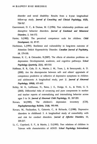 44 청소년학연구 져116권 저 18 흥 (2009.9)
disorder and social disabiliηRes비ts from a 4-year longitudinal
foUow-up study. loclrna1 cf Consll1ting and C1in때1 Psy'생따짱y， 65(5),
758-767
Guevremont, D. c., & Dumas, M. C.(l994)‘ Peer relationship problems and
d.isruptive beha이。r d.isorders. 1m뼈 cf E뼈ion띠 and 뻐1Wiora1
Disorders, 2, 164-172
Harter, 5.(1982). The perceived competence scale for children. Child
Deve1opmen~ 53, 87-97‘
Hechtman, L.(l991). Resilience and v버nerabiJi에 in long-term outcome of
Attention Deficit Hyperactivity Disorder. CantMJian loclrn띠 cf Psy，야뼈Y，
19, 179-195
Herman, K. c., & Ostrander, R.(200끼 The effects of attention problems on
depression: Developmental, academic, and cognitive pathways. S바뼈
P행k뺑y Quarterly, 22(4), 483-510
Hoffman, K. B., Cole, D. A., Martin, J. M., Tram, J., & Seroczynski, A. D
(2000). Are the discrepancies between self- and others' appraisals of
competence predictive or reflective of depressive symptoms in children
and adolescents: A longitudinal study, part II. Imrna1 cf Abnonnal
Psy'야OIOgY， 109(4), 651-662
Keiley, M. K., Lofthouse, N., Bates, J. E., Dodge, K. A., & Pettit, G. 5
(2003). DifIerential risks of covarying and pure components in mother
and teacher reports of extema1izing and intema1izing behavior across
ages 5 to 14. "ωm띠 cf A1mon뼈 Cl.i1d P:짜뺑y， 31, 267-283
Kovacs, M.(1985). The children's depression inventory (COI)
PsycJκ야11'I/UIC띠앵Y 8111，힘in， 21 (4), 995-998‘
Kovacs, M., Paulauskas, 5., Gatsonis, c., & Richards, C.(1988). Depressive
disorders in chil벼lood: 3. A lon밍tudin외 study of comorbid.ity with
and risk for conduct disorders. IOllrna1 cf Affi짧ive Disorders, 15,
205-217
Li, c., Copeland, E. P., & Martin, J. D.(l995). Peer relations of children in
Taiwan with characteristics of ADHD. Schoo/ Psy，야어쩡y InteruatiOl'a1,
 