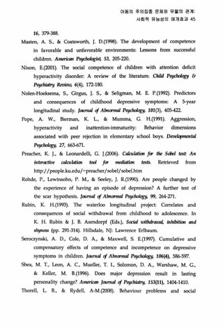 16, 379-388
Of 동의 주의집중 문제외 우올의 관계
사회적 유능성의 매개효과 45
Masten, A. 5., & Coatsworth, J. 0.(1998). The development 01 competence
in lavorable and unfavorable environments‘ Lessons from successful
C비삐ren. ArneriaIn Ps싸뺑따 53, 205-깅:0.
Nixon, E.(2001). The social competence 01 children with attention deficit
hyperactivity disorder: A review 01 the literature. Child Psy'야야쩡Y &
P행빠atry Revietμ 6(4), 1π.-180‘
Nolen-Hoeksema, 5., Gir힘JS， J. 5., & Seligman, M. E. P.(1992). Predictors
and consequ태ces 01 childhood depressive symptoms: A s..year
longitudinal study. lournal cf Abnormal Psy，야뺑y， 101(3), 405-갱2
Pope, A. W‘, Bierman, K. L., & Mumma, G. H.(1991). Aggression,
hyperactivity and inattention-immaturity: Behavior dirnensions
associated with peer rejection in elementary sch∞1 boys. DeuelopmentaJ
P행k뺑y， 2χ “3-671‘
Preacher, K. L & Leonardelli, G. J때06). C뼈때ion for the Sobel test An
ínteractive 짜뼈ion tool for medintion tests. Retrieved from
http://people.ku.edu/-preacher/sobel/sobel.htm
Rohde, P., Lewinsohn, P. M., & 않eley， J. R.(1잊lO)‘ Are people changed by
the experience 01 having an episode 01 depression? A further test 01
the scar hypothesis. loornal cf Abnormal Psyclwlogy, 99, 264-271.
Rubin, K. H.(1993). The waterloo longitudinal project: Correlates and
consequences 01 social withdrawal from childhood to adolescence. ln
K. H. Rubin & J. B. A않ndorpl (Eds.), Soc찌1 u뼈drawaJ， inhibitûJn and
shyness (pp. 2잊 -314). HiIlsdale, NJ: Lawrence Erlbaum.
Seroczynski, A. D., Cole, D. A., & Maxwell, 5. E. (1찌. Cumulative and
compensatory eflects 01 competence and inCOI따etence on depressive
symptoms in children. loorn찌 cf Almorm띠 Psy，야ology， 106(4), 586-597‘
5hea, M. T., Leon, A. c., Mueller, T. 1., Solomon, O. A., Warshaw, M. G.,
& Keller, M. B.(199이 Does major depression result in lasting
person허iψ change? A,nerican loorn찌 cf Psychω，γi 153(11), 1404-1410
Thorell, L. B., & Rydell, A-M.(2008). Behaviour problems and social
 