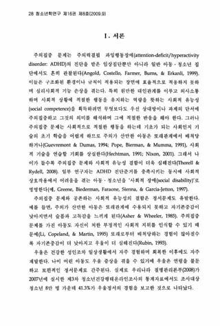 28 칭소년학연구 재 16권 지18호 (2009.9)
I. 서론
주의집중 문제는 주의력결핍 과잉행동장애 (attention-deficit/hyperactivity
disorder: ADHD)의 진단올 받은 임상집단뿐만 아니라 일반 아동 · 갱소년 집
단에서도 혼히 관찰된다(Angold， Costello, Farmer, Bums, & Erkanli, 1999).
이들은 구조화된 환경이나 규칙이 적용되는 장연에 효융적으로 적웅하지 옷하
며 심리사회걱 기능 손상을 겪는다 특히 원만한 대인관계를 이루고 의사소통
하며 사회적 상황에 적철한 행동을 유지하는 역량을 뭇하는 사회객 유능성
(social competence)을 획득하려면 무엇보다도 우선 상대방이나 파제의 단서에
주의집중하고 그것의 의미를 해석하며 그에 적절한 반용을 해야 한다. 그러나
주의집중 문제는 사회적으로 적절한 행동을 하는데 기초가 되는 사회인지 기
술의 초기 학습올 어렵게 하므로 주의가 산만한 아동은 또래판계에서 배척당
하거 나(Guevremont & Dumas, 1994; Pope, Bierman, & Mumma, 1991), 사회
적 기술올 연습할 기회를 상실한다(Hechtman， 1991; Nixon, 2001) 그래서 나
이가 들수록 주의집중 문제와 사회적 유능성 결함이 더옥 심해진다(fhorell &
Rydell, 2008) 일부 연구자는 ADHD 진단준거를 충족시키는 동시에 사회적
상호작용에서 어려웅을 겪는 아동 - 청소년을 ’사회척 장애 (social disability)’로
명 명 한다(예 I Greene, Biederman, Faraone, Sienna, & Garcia-Jetton, 199η
주의집중 문제와 공존하는 사회척 유능성의 결합은 정서문제도 유발한다，
예를 들연， 주의가 산만한 아동은 또래관계에 수용되지 못하고 자기존중갑이
낮아지면서 슬픔과 고독감을 느끼게 된다(Asher & Wheeler, 1985) 주의집중
문제를 가진 아동도 자신이 처한 부정적인 사회적 지위를 인식할 수 있기 때
문에(Li， Copeland, & Martin, 1995) 또래로부터 배척당하는 경험이 많아질수
록 자기존중감이 더 낮아지고 우울이 더 심해진다(Rubin， 1993).
우울은 건강한 성인조차 일상생활에서 자주 경험하며 회복한 이후에도 자주
재발한다， 나이 어린 아동도 우울 중상올 겪올 수 있기에 우울온 연령을 불문
하고 보편적인 정서문제로 간주된다 실제로 우리나라 질병관리본부(2008)가
2007년에 실시한 제 3차 청소년건강행태온라인초사의 통계자료에서도 조사대상
청소년 8만 명 가운데 41 .3%가 우울정서의 경험을 보고한 것으로 냐타났다
 