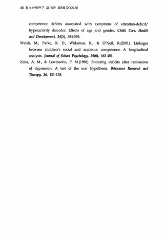 46 청소년학연구 저116권 저18효 (2009 .9)
competence deficits associated with symptoms of attention-deficit/
hyperactivity disorder: Effects of age and gender. Clúld: Care, H뼈'th
and DI!1J/!1opmen4 34(5), 584-595
Welsh, M., Parke, R. D., Widaman, K., & 0 ’Neil, R.(2001). Linkages
between children’s social and academic competence: A longitudinaJ
analysis. JournaI cf S대때 P웬뼈뺑" 39(6), 463갱1.
Zeiss, A. M., & Lewinsohn, P. M.(1988). Enduring deficits after remissions
of depression: A test of the scar hypothesis. B야avWrlr Research and
Therapy, 26, 151-158.
 