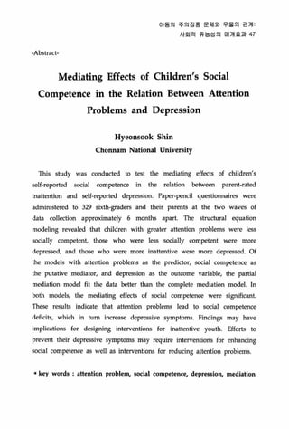 -Absσact-
Of동의 주의징종 문제외 우울의 관계
사회적 유능성의 매개효과 47
Mediating Effects of Children's Social
Competence in the Relation Between Attention
Problems and Depression
Hyeonsook Shin
Chonnam National U띠versity
This study was conducted to test the mediating effects of children's
self-reported social competence in the relation between parent-rated
inattention and seU-reported depression. Paper-pencil questionnaires were
administered to 329 sixth-graders and their parents at the two waves of
data collection approximately 6 months apart. The stTuctural equation
modeling revealed that children with greater attention problems were less
socially competent, those who were less socially competent were more
depressed, and those who were more inattentive were more depressed. Of
the models with attention problems as the predictor, social competence as
the putative mediator, and depression as the outcome variable, the partial
mediation model fit the data better than the complete mediation model. ln
both models, the mediating effects of social competence were signilicant
These results indicate that attention problems lead to soci떠 competence
deficits, which in tum increase depressive symptoms. Findings may have
i.mplications for designing interventions for inattentive youth. 타fOfts to
prevent their depressive symptoms may require interventions for enhancing
social competence as well as interventions for reducing altenlion problems
• key words attention problem, social competence, depression, mediation
 