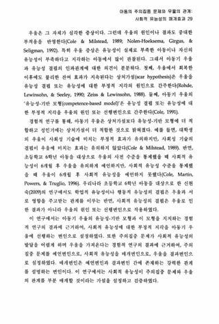 Of동의 주의집중 문지|와 우울의 관계
사회적 유능성의 매개효괴 29
우울은 그 자체가 심각한 중상이다 그런데 우울의 원인이나 결과도 중대한
부적용을 반영한다(Cole & Milstead, 1989; Nolen-Hoeksema, Girgus, &
Seli맹1an， 1992) 특히 우울 중상은 유능성이 실제로 부족한 아동이나 자신의
유능성이 부족하다고 지각하는 아동에서 많이 관찰된다. 그래서 아동기 우울
과 유능성 결핍의 인과판제에 대한 의견이 분분하다. 첫째， 우울에서 회복한
이후에도 불리한 잔여 효과가 지속된다는 상처가셜 (scar hypothesis)은 우울을
유능성 경핍 또는 유농성에 대한 부정적 지각의 원인으로 간주한다(Rohde，
Lewinsohn, & Seeley, 1990; Zeiss & Lewinsohn, 1988)‘ 둘째， 아동기 우울의
’유능성-기 반 모형 (competence-based model)’은 유능성 결핍 또는 유능성에 대
한 부정적 지각을 우울의 원인 또는 선행변인으로 간주한다(Cole， 1991).
경험적 연구를 통해， 아동기 우율은 상처가설보다 유놓성-기반 모형에 더 적
합하고 성인기에는 상처가설 이 더 적합한 것으로 밝혀졌다 예를 들연， 대학생
의 우울이 사회성 기술에 미치는 부정적 효과가 유의하지만， 사회성 기술의
결핍이 우올에 미치는 효과는 유의하지 않았다(Cole & Milstead, 1989). 반연，
초둥학교 6학년 아동을 대상으로 우울의 사전 수준을 통제했을 때 사회적 유
능성이 6개월 후 우올을 유의하게 에언하지만， 사회적 유놓성 수준올 통제했
을 때 우울이 6개월 후 사회적 유능성올 예언하지 못했l:j-(Cole， Martin,
Powers, & Truglio, 1996) 우리나라 초둥학교 6학년 아동올 대상으로 한 신현
숙 (2009)의 연구에서도 학엽적 유능성이나 행동객 유능성의 결핍은 우올파 서
로 영향올 주고받는 판계를 이루는 반면， 사회적 유능성의 결핍은 우울로 인
한 결과가 아니라 우울의 원인 또는 선행변인으로 작용하였다
이 연구에서는 아동기 우울의 유능성-기반 모형과 이 모형융 지지하는 경험
적 연구의 결과에 근거 하여， 사회적 유능성에 대한 부정적 지각을 아동기 우
울에 선행하는 변인으로 셜정하였다 또한 주의집중 문제가 사회적 유능성의
발달을 어렵게 하며 우울올 가져온다는 경험적 연구의 결파에 근거하여， 주의
집중 문제를 예언변인으로， 사회적 유능성올 매개변인으로/ 우올을 결과변인으
로 성정하였다 때개변인은 예언변인과 결파변인 간에 존재하는 강력한 관계
률 성영하는 변인이다 이 연구에서는 사회적 유능성이 주의집중 문제와 우웅
의 관계를 부분 매개할 것이라는 가껄을 설정하고 검중하였다
 