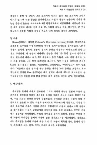 이동의 주의집중 룬채외 우흩의 관계
사회적 유능성의 매개효괴 35
측갱하는 문항 쌍 6개(예， A는 또래에게 인기가 었다， B는 또래에게 그다지
인기가 없다)에 대한 용답을 분석대상으로 하였다‘ 총점이 높을수록 지각된 유
능성 수준이 높음을 의미하도록 4정 명정척도에서 채정하였다. 이명숙이 보고
한 내적 일지도 계수는 전체 척도 85, 사회적 유능성 척도 71 이었다. 본 연구
대상에서 산뿔한 사회척 유능성 척도의 내척 일치도 계수는 .83이었다
3) 우울
Kovacs(1985)가 제 작한 Children's Depression Inventory(CDl)를 한국판으로
표준화한 조수철과 이영식 (1옛에)의 한국형 소아우올척도를 실시하였다 CDl는
우올의 인지적， 정서적， 행동척/ 생리객 중상을 측정하는 자기-보고형 문항 27
개로 구성된다 각 문항이 나타내는 중상을 지난 2주 동안 얼마나 심각하게
겪고 있는지에 따라서 0, 1, 2로 채점되는 문장 3개(예， 냐는 가끔 슬프다l 나
는 자주 슬프다， 나는 항상 슬프다)가 제시된다. 일반 아동올 대상으로 분석한
CDl의 검사-재검사 신뢰도t 예언타당도， 공인타당도， 구인타당도가 모두 양호
하다 /자살하고 싶은 생각’을 묻는 문항을 제외한 267H 문항을 초동학교 3, 6
학년에게 실시한 Cole 동(199이은 내척 일치도 계수를 90으로 보고하였다 본
연구대상에서 산출한 CDl27개 문항의 내적 일치도 계수는 87로 양호하였다
4. 연구철차
주의집중 문제와 우울의 인과관계， 그리고 사회적 유능성 결핍 과 우울의 인
과관계를 성정하기 위하여 주의집중 문제와 사회적 유능성 자료는 2008년 5월
에l 우올 자료는 2008년 11 월에 수집하였다 주의집중 문제는 타언에 의해 객
판적으로 관찰될 수 있는 외현화 문제이므로 부모-보고형 질문지로， 지각된 사
회척 유능성과 우울은 개인의 주관적 경험이므로 아동의 자기-보고형 질문지
로 명가하였다 아동은 담임교사의 지도아래 20분 동안 교실에서t 부모는 가정
에서 질문지를 작성하였다 부모의 참여융을 높이기 위하여， 원하는 부모에 한
해 아동의 주의집중 문제와 우울에 판한 결과보고서를 제공하였다 결과보고
서는 주의집중 문제와 우울에 대한 소개， 각 아동이 획득한 정수， 문제의 성각
도 분류(매우 심각， 위험， 정상)， 기술적 해석을 포함하였다.
 