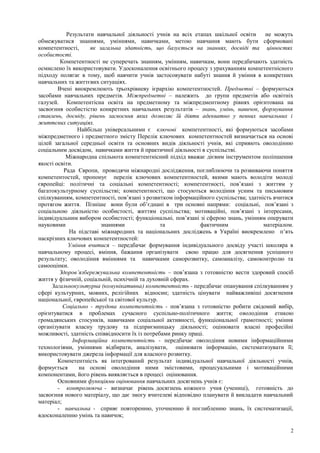 Результати навчальної діяльності учнів на всіх етапах шкільної освіти не можуть
обмежуватися знаннями, уміннями, навичками, метою навчання мають бути сформовані
компетентності, як загальна здатність, що базується на знаннях, досвіді та цінностях
особистості.
Компетентності не суперечать знанням, умінням, навичкам, вони передбачають здатність
осмислено їх використовувати. Удосконалення освітнього процесу з урахуванням компетентнісного
підходу полягає в тому, щоб навчити учнів застосовувати набуті знання й уміння в конкретних
навчальних та життєвих ситуаціях.
Вчені виокремлюють трьохрівневу ієрархію компетентностей. Предметні – формуються
засобами навчальних предметів. Міжпредметні – належить до групи предметів або освітніх
галузей. Компетентісна освіта на предметному та міжпредментному рівнях орієнтована на
засвоєння особистістю конкретних навчальних результатів – знань, умінь, навичок, формування
ставлень, досвіду, рівень засвоєння яких дозволяє їй діяти адекватно у певних навчальних і
життєвих ситуаціях.
Найбільш універсальними є ключові компетентності, які формуються засобами
міжпредметного і предметного змісту Перелік ключових компетентностей визначається на основі
цілей загальної середньої освіти та основних видів діяльності учнів, які сприяють оволодінню
соціальним досвідом, навичками життя й практичної діяльності в суспільстві.
Міжнародна спільнота компетентнісний підхід вважає дієвим інструментом поліпшення
якості освіти.
Рада Європи, проводячи міжнародні дослідження, поглиблюючи та розвиваючи поняття
компетентостей, пропонує перелік ключових компетентностей, якими мають володіти молоді
європейці: політичні та соціальні компетентності; компетентності, пов’язані з життям у
багатокультурному суспільстві; компетентності, що стосуються володіння усним та письмовим
спілкуванням, компетентності, пов’язані з розвитком інформаційного суспільства; здатність вчитися
протягом життя. Пізніше вони були об’єднані в три основні напрями: соціальні, пов’язані з
соціальною діяльністю особистості, життям суспільства; мотиваційні, пов’язані з інтересами,
індивідуальним вибором особистості; функціональні, пов’язані зі сферою знань, умінням оперувати
науковими знаннями та фактичним матеріалом.
На підставі міжнародних та національних досліджень в Україні виокремлено п’ять
наскрізних ключових компетентностей:
Уміння вчитися – передбачає формування індивідуального досвіду участі школяра в
навчальному процесі, вміння, бажання організувати свою працю для досягнення успішного
результату; оволодіння вміннями та навичками саморозвитку, самоаналізу, самоконтролю та
самооцінки.
Здоров’язбережувальна компетентність – пов’язана з готовністю вести здоровий спосіб
життя у фізичній, соціальній, психічній та духовній сферах.
Загальнокультурна (комунікативна) компетентність - передбачає опанування спілкуванням у
сфері культурних, мовних, релігійних відносин; здатність цінувати найважливіші досягнення
національної, європейської та світової культур.
Соціально - трудова компетентність - пов’язана з готовністю робити свідомий вибір,
орієнтуватися в проблемах сучасного суспільно-політичного життя; оволодіння етикою
громадянських стосунків, навичками соціальної активності, функціональної грамотності; уміння
організувати власну трудову та підприємницьку діяльності; оцінювати власні професійні
можливості, здатність співвідносити їх із потребами ринку праці.
Інформаційна компетентність - передбачає оволодіння новими інформаційними
технологіями, уміннями відбирати, аналізувати, оцінювати інформацію, систематизувати її;
використовувати джерела інформації для власного розвитку.
Компетентність як інтегрований результат індивідуальної навчальної діяльності учнів,
формується на основі оволодіння ними змістовими, процесуальними і мотиваційними
компонентами, його рівень виявляється в процесі оцінювання.
Основними функціями оцінювання навчальних досягнень учнів є:
- контролююча - визначає рівень досягнень кожного учня (учениці), готовність до
засвоєння нового матеріалу, що дає змогу вчителеві відповідно планувати й викладати навчальний
матеріал;
- навчальна - сприяє повторенню, уточненню й поглибленню знань, їх систематизації,
вдосконаленню умінь та навичок;
2
 