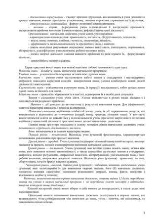- діагностико-коригувальна - з'ясовує причини труднощів, які виникають в учня (учениці) в
процесі навчання; виявляє прогалини у засвоєному, вносить корективи, спрямовані на їх усунення;
- стимулювально-мотиваційна- формує позитивні мотиви навчання;
- виховна – сприяє формуванню умінь відповідально й зосереджено працювати,
застосовувати прийоми контролю й самоконтролю, рефлексії навчальної діяльності.
При оцінюванні навчальних досягнень учнів мають ураховуватися:
- характеристики відповіді учня: правильність, логічність, обґрунтованість, цілісність;
- якість знань: повнота, глибина, гнучкість, системність, міцність;
- сформованість загальнонавчальних та предметних умінь і навичок;
- рівень володіння розумовими операціями: вміння аналізувати, синтезувати, порівнювати,
абстрагувати, класифікувати, узагальнювати, робити висновки тощо;
- досвід творчої діяльності (вміння виявляти проблеми та розв’язувати їх, формулювати
гіпотези);
- самостійність оцінних суджень.
Характеристики якості знань взаємопов’язані між собою і доповнюють одна одну.
Повнота знань - кількість знань, визначених навчальною програмою.
Глибина знань - усвідомленість існуючих зв’язків між групами знань.
Гнучкість знань - уміння учнів застосовувати набуті знання у стандартних і нестандартних
ситуаціях; знаходити варіативні способи використання знань; уміння комбінувати новий спосіб
діяльності із вже відомих.
Системність знань - усвідомлення структури знань, їх ієрархії і послідовності, тобто усвідомлення
одних знань як базових для інших.
Міцність знань - тривалість збереження їх в пам’яті, відтворення їх в необхідних ситуаціях.
Знання є складовою умінь учнів діяти. Уміння виявляються в різних видах діяльності і
поділяються на розумові і практичні.
Навички - дії доведені до автоматизму у результаті виконання вправ. Для сформованих
навичок характерні швидкість і точність відтворення.
Цінностні ставлення виражають особистий досвід учнів, їх дії, переживання, почуття, які
виявляються у відносинах до оточуючого (людей, явищ, природи, пізнання тощо). У контексті
компетентнісної освіти це виявляється у відповідальності учнів, прагненні закріплювати позитивні
надбання у навчальній діяльності, зростанні вимог до свої навчальних досягнень.
Названі вище орієнтири покладено в основу чотирьох рівнів навчальних досягнень учнів:
початкового, середнього, достатнього, високого.
Вони визначаються за такими характеристиками:
Перший рівень - початковий. Відповідь учня (учениці) фрагментарна, характеризується
початковими уявленнями про предмет вивчення.
Другий рівень - середній. Учень (учениця) відтворює основний навчальний матеріал, виконує
завдання за зразком, володіє елементарними вміннями навчальної діяльності.
Третій рівень — достатній. Учень (учениця) знає істотні ознаки понять, явищ, зв'язки між
ними, вміє пояснити основні закономірності, а також самостійно застосовує знання в стандартних
ситуаціях, володіє розумовими операціями (аналізом, абстрагуванням, узагальненням тощо), вміє
робити висновки, виправляти допущені помилки. Відповідь учня (учениця) правильна, логічна,
обґрунтована, хоча їм бракує власних суджень.
Четвертий рівень - високий. Знання учня (учениці) є глибокими, міцними, системними; учень
(учениця) вміє застосовувати їх для виконання творчих завдань, його (її) навчальна діяльність
позначена вмінням самостійно оцінювати різноманітні ситуації, явища, факти, виявляти і
відстоювати особисту позицію.
Водночас, визначення високого рівня навчальних досягнень, зокрема оцінки 12 балів, передбачає
знання та уміння в межах навчальної програми і не передбачає участі школярів у олімпіадах,
творчих конкурсах тощо (таблиця ).
Кожний наступний рівень вимог вбирає в себе вимоги до попереднього, а також додає нові
характеристики.
Орієнтовні вимоги оцінювання навчальних досягнень реалізуються в нормах оцінок, які
встановлюють чітке співвідношення між вимогами до знань, умінь і навичок, які оцінюються, та
показником оцінки в балах.
3
 