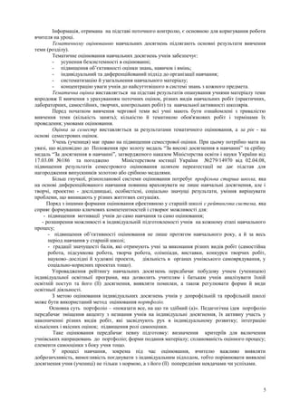 Інформація, отримана на підставі поточного контролю, є основною для коригування роботи
вчителя на уроці.
Тематичному оцінюванню навчальних досягнень підлягають основні результати вивчення
теми (розділу).
Тематичне оцінювання навчальних досягнень учнів забезпечує:
- усунення безсистемності в оцінюванні;
- підвищення об’єктивності оцінки знань, навичок і вмінь;
- індивідуальний та диференційований підхід до організації навчання;
- систематизацію й узагальнення навчального матеріалу;
- концентрацію уваги учнів до найсуттєвішого в системі знань з кожного предмета.
Тематична оцінка виставляється на підставі результатів опанування учнями матеріалу теми
впродовж її вивчення з урахуванням поточних оцінок, різних видів навчальних робіт (практичних,
лабораторних, самостійних, творчих, контрольних робіт) та навчальної активності школярів.
Перед початком вивчення чергової теми всі учні мають бути ознайомлені з тривалістю
вивчення теми (кількість занять); кількістю й тематикою обов'язкових робіт і термінами їх
проведення; умовами оцінювання.
Оцінка за семестр виставляється за результатами тематичного оцінювання, а за рік - на
основі семестрових оцінок.
Учень (учениця) має право на підвищення семестрової оцінки. При цьому потрібно мати на
увазі, що відповідно до Положення про золоту медаль “За високі досягнення в навчанні” та срібну
медаль “За досягнення в навчанні”, затвердженого наказом Міністерства освіти і науки України від
17.03.08 №186 та погоджено Міністерством юстиції України №279/14970 від 02.04.08,
підвищення результатів семестрового оцінювання шляхом переатестації не дає підстав для
нагородження випускників золотою або срібною медалями.
Більш гнучкої, різнопланової системи оцінювання потребує профільна старша школа, яка
на основі диференційованого навчання повинна враховувати не лише навчальні досягнення, але і
творчі, проектно - дослідницькі, особистісні, соціально значущі результати, уміння вирішувати
проблеми, що виникають у різних життєвих ситуаціях.
Поряд з іншими формами оцінювання ефективною у старшій школі є рейтингова система, яка
сприяє формуванню ключових компетентностей і створює можливості для:
- підвищення мотивації учнів до само навчання та само оцінювання;
- розширення можливості в індивідуальній підготовленості учнів на кожному етапі навчального
процесу;
- підвищення об’єктивності оцінювання не лише протягом навчального року, а й за весь
період навчання у старшій школі;
- градації значущості балів, які отримують учні за виконання різних видів робіт (самостійна
робота, підсумкова робота, творча робота, олімпіади, виставки, конкурси творчих робіт,
науково–дослідні й художні проекти, діяльність в органах учнівського самоврядування, у
соціально-корисних проектах тощо).
Упровадження рейтингу навчальних досягнень передбачає побудову учнем (ученицею)
індивідуальної освітньої програми, яка дозволить учителям і батькам учнів аналізувати їхній
освітній поступ та його (її) досягнення, виявляти помилки, а також регулювати форми й види
освітньої діяльності.
З метою оцінювання індивідуальних досягнень учнів у допрофільній та профільній школі
може бути використаний метод оцінювання портфоліо.
Основна суть портфоліо – «показати все, на що ти здібний (а)». Педагогічна ідея портфоліо
передбачає зміщення акценту з незнання учнів на індивідуальні досягнення, їх активну участь у
накопиченні різних видів робіт, які засвідчують рух в індивідуальному розвитку; інтеграцію
кількісних і якісних оцінок; підвищення ролі самооцінки.
Таке оцінювання передбачає певну підготовку: визначення критеріїв для включення
учнівських напрацювань до портфоліо; форми подання матеріалу; спланованість оцінного процесу;
елементи самооцінки з боку учня тощо.
У процесі навчання, зокрема під час оцінювання, вчителю важливо виявляти
доброзичливість, вимогливість поєднувати з індивідуальним підходом, тобто порівнювати виявлені
досягнення учня (учениці) не тільки з нормою, а з його (її) попередніми невдачами чи успіхами.
5
 