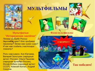 МУЛЬТФИЛЬМЫ
Мультфильм
"Исторические заклёпки"
Почему на гербе России
двуглавый орел? Кто придумал
триколор? Зачем нам нужен гимн?
И как нам создать счастливую
планету?
Роли озвучивали: Аня Юртаева,
Валерий Золотухин (народный
артист России), Ольга Пашкова
(народная артистка России),
Иосиф Кобзон (народный артист
СССР), Алексей Колган, Андрей
Соколов.
Флеш-мультфильмы
СКОРО!!!
Так победим!
 