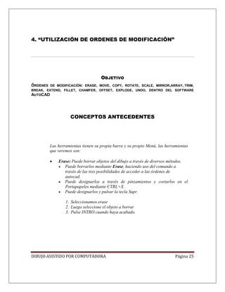 DIBUJO ASISTIDO POR COMPUTADORA Página 25
4. “UTILIZACIÓN DE ORDENES DE MODIFICACIÓN”
OBJETIVO
ÓRDENES DE MODIFICACIÓN: ERASE, MOVE, COPY, ROTATE, SCALE, MIRROR,ARRAY, TRIM,
BREAK, EXTEND, FILLET, CHAMFER, OFFSET, EXPLODE, UNDO, DENTRO DEL SOFTWARE
AUTOCAD
CONCEPTOS ANTECEDENTES
Las herramientas tienen su propia barra y su propio Menú, las herramientas
que veremos son:
• Erase: Puede borrar objetos del dibujo a través de diversos métodos.
• Puede borrarlos mediante Erase, haciendo uso del comando a
través de las tres posibilidades de acceder a las órdenes de
autocad.
• Puede designarlos a través de pinzamientos y cortarlos en el
Portapapeles mediante CTRL+X.
• Puede designarlos y pulsar la tecla Supr.
1. Seleccionamos erase
2. Luego seleccione el objeto a borrar
3. Pulse INTRO cuando haya acabado.
 