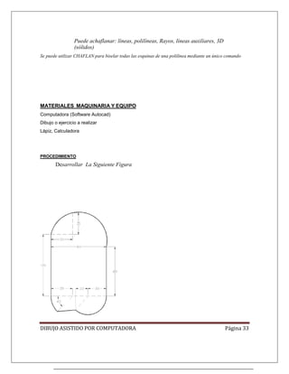 DIBUJO ASISTIDO POR COMPUTADORA Página 33
Puede achaflanar: líneas, polilíneas, Rayos, líneas auxiliares, 3D
(sólidos)
Se puede utilizar CHAFLAN para biselar todas las esquinas de una polilínea mediante un único comando
Computadora (Software Autocad)
MATERIALES MAQUINARIA Y EQUIPO
Dibujo o ejercicio a realizar
Lápiz, Calculadora
Desarrollar La Siguiente Figura
PROCEDIMIENTO
 