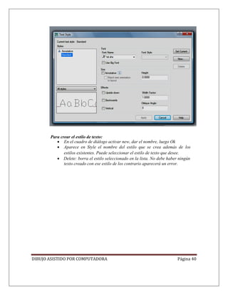 DIBUJO ASISTIDO POR COMPUTADORA Página 40
Para crear el estilo de texto:
• En el cuadro de diálogo activar new, dar el nombre, luego Ok
• Aparece en Style el nombre del estilo que se crea además de los
estilos existentes. Puede seleccionar el estilo de texto que desee.
• Delete: borra el estilo seleccionado en la lista. No debe haber ningún
texto creado con ese estilo de los contrario aparecerá un error.
 