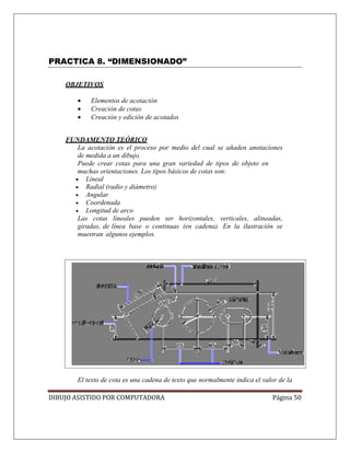 DIBUJO ASISTIDO POR COMPUTADORA Página 50
PRACTICA 8. “DIMENSIONADO”
OBJETIVOS
• Elementos de acotación
• Creación de cotas
• Creación y edición de acotados
FUNDAMENTO TEÓRICO
La acotación es el proceso por medio del cual se añaden anotaciones
de medida a un dibujo.
Puede crear cotas para una gran variedad de tipos de objeto en
muchas orientaciones. Los tipos básicos de cotas son:
• Lineal
• Radial (radio y diámetro)
• Angular
• Coordenada
• Longitud de arco
Las cotas lineales pueden ser horizontales, verticales, alineadas,
giradas, de línea base o continuas (en cadena). En la ilustración se
muestran algunos ejemplos.
El texto de cota es una cadena de texto que normalmente indica el valor de la
 