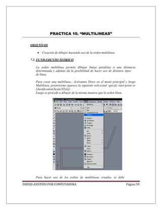 DIBUJO ASISTIDO POR COMPUTADORA Página 59
PRACTICA 10. “MULTILINEAS”
OBJETIVOS
• Creación de dibujos haciendo uso de la orden multilínea.
7.2. FUNDAMENTO TEÓRICO
La orden multilínea permite dibujar líneas paralelas a una distancia
determinada y además da la posibilidad de hacer uso de distintos tipos
de línea.
Para crear una multilínea.- Activamos Draw en el menú principal y luego
Multilinea, posteriorme aparece la siguiente solicictud: specify start point or
[Justification/Scale/STyle]:
Luego se procede a dibujar de la misma manera que la orden línea.
Para hacer uso de los estilos de multilíneas creados, se debe
 