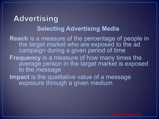 AdvertisingReach is a measure of the percentage of people in the target market who are exposed to the ad campaign during a given period of timeFrequency is a measure of how many times the average person in the target market is exposed to the messageImpact is the qualitative value of a message exposure through a given mediumSelecting Advertising Media