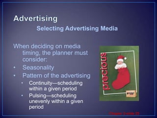 AdvertisingWhen deciding on media timing, the planner must consider:SeasonalityPattern of the advertisingContinuity—scheduling within a given periodPulsing—scheduling unevenly within a given periodSelecting Advertising Media