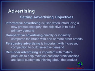 AdvertisingInformative advertising is used when introducing a new product category; the objective is to build primary demandComparative advertising directly or indirectly compares the brand with one or more other brandsPersuasive advertising is important with increased competition to build selective demandReminder advertising is important with mature products to help maintain customer relationships and keep customers thinking about the productSetting Advertising Objectives