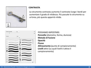 CONTRASTA
                                                    Lo strumento contrasta aumenta il contrasto lungo i bordi per
                                                    aumentare il grado di nitidezza. Più passate lo strumento su
                                                    un’area, più questa apparirà nitida.




                                                                 POSSIAMO IMPOSTARE:
                                                                 Pennello (diametro, forma, durezza)
                                                                 Metodo di fusione
                                                                 Opacità
                                                                 Flusso
                                                                 Allineamento (punto di campionamento)
                                                                 Livelli attivi (su quali livelli è attivo il
                                                                 campionamento)




EDI - Mariachiara Pezzotti - Strumenti di disegno e di ritocco                                                      10
 
