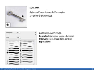 SCHERMA
                                                  Agisce sull’esposizione dell’immagine
                                                  EFFETTO  SCHIARISCE




                                                                 POSSIAMO IMPOSTARE:
                                                                 Pennello (diametro, forma, durezza)
                                                                 Intervallo (luci, mezzi toni, ombre)
                                                                 Esposizione




EDI - Mariachiara Pezzotti - Strumenti di disegno e di ritocco                                          12
 