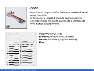 SPUGNA
                                                    Lo strumento spugna modifica lievemente la saturazione del
                                                    colore di un’area.
                                                    Se l’immagine è in scala di grigio, lo strumento spugna
                                                    aumenta o riduce il contrasto avvicinando o allontanando i
                                                    livelli di grigio dal grigio medio.



                                                                 POSSIAMO IMPOSTARE:
                                                                 Pennello (diametro, forma, durezza)
                                                                 Metodo (saturazione, togli saturazione)
                                                                 Flusso




EDI - Mariachiara Pezzotti - Strumenti di disegno e di ritocco                                                   16
 