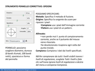 STRUMENTO PENNELLO CORRETTIVO: OPZIONI


                                                             POSSIAMO SPECIFICARE:
                                                             Metodo: Specifica il metodo di fusione.
                                                             Origine: Specifica la sorgente da usare per
                                                             riparare i pixel:
                                                                  •Campione usa i pixel dell’immagine corrente
                                                                  •Pattern usa i pixel di un pattern.

                                                             Allineato:
                                                                  • non perde mai il punto di campionamento
                                                                  corrente, anche se il pulsante del mouse
                                                                  viene rilasciato.
                                                                  •Se deselezionato ricapiona ogni volta dal
       PENNELLO: possiamo                                         punto iniziale.
       scegliere diametro, durezza                           Campiona :Campiona i dati dai livelli specificati.
       (0 bordi sfumati, 100 bordi
       netti), spaziatura e forma                            NB:Per campionare da tutti i livelli visibili tranne i
       del pennello                                          livelli di regolazione, scegliete Tutti i livelli e fate
                                                             clic sull’icona Ignora livelli di regolazione a destra
                                                             del menu a comparsa Campiona.

EDI - Mariachiara Pezzotti - Strumenti di disegno e di ritocco                                                          3
 