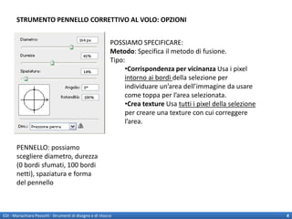 STRUMENTO PENNELLO CORRETTIVO AL VOLO: OPZIONI


                                                             POSSIAMO SPECIFICARE:
                                                             Metodo: Specifica il metodo di fusione.
                                                             Tipo:
                                                                  •Corrispondenza per vicinanza Usa i pixel
                                                                  intorno ai bordi della selezione per
                                                                  individuare un’area dell’immagine da usare
                                                                  come toppa per l’area selezionata.
                                                                  •Crea texture Usa tutti i pixel della selezione
                                                                  per creare una texture con cui correggere
                                                                  l’area.


       PENNELLO: possiamo
       scegliere diametro, durezza
       (0 bordi sfumati, 100 bordi
       netti), spaziatura e forma
       del pennello



EDI - Mariachiara Pezzotti - Strumenti di disegno e di ritocco                                                      4
 