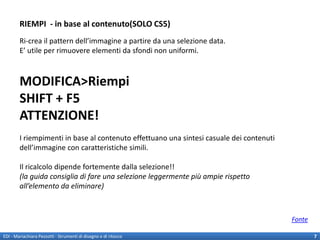 RIEMPI - in base al contenuto(SOLO CS5)
        Ri-crea il pattern dell’immagine a partire da una selezione data.
        E’ utile per rimuovere elementi da sfondi non uniformi.



        MODIFICA>Riempi
        SHIFT + F5
        ATTENZIONE!
        I riempimenti in base al contenuto effettuano una sintesi casuale dei contenuti
        dell’immagine con caratteristiche simili.

        Il ricalcolo dipende fortemente dalla selezione!!
        (la guida consiglia di fare una selezione leggermente più ampie rispetto
        all’elemento da eliminare)



                                                                                          Fonte

EDI - Mariachiara Pezzotti - Strumenti di disegno e di ritocco                                    7
 